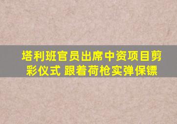 塔利班官员出席中资项目剪彩仪式 跟着荷枪实弹保镖